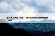psv无双大蛇2技能？ psv无双大蛇2终极版最强人物？