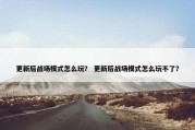 更新后战场模式怎么玩？ 更新后战场模式怎么玩不了？
