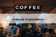 90a怎么升级（90a怎么升级到100）