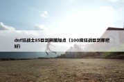 dnf狂战士85巨剑刷图加点（100级狂战巨剑那把好）