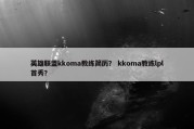 英雄联盟kkoma教练简历？ kkoma教练lpl首秀？