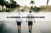 dnf三觉武器装扮，dnf三觉武器装扮可以交易吗