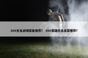 300无名战场装备推荐？ 300英雄无名出装推荐？