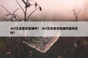 dnf王良套会加强吗？ dnf王良套会加强吗值得买吗？