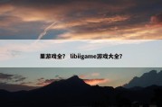 里游戏全？ libiigame游戏大全？