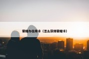 荣耀办信用卡（怎么获得荣耀卡）