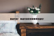 联通升级？ 联通升级宽带需要更换猫吗？