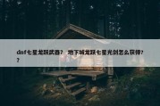 dnf七星龙跃武器？ 地下城龙跃七星光剑怎么获得?？