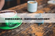 英雄联盟出英雄时间（英雄联盟英雄出来的时间顺序）