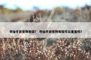 寻仙手游宠物等级？ 寻仙手游宠物等级可以重置吗？