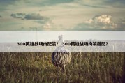300英雄战场肉配装？ 300英雄战场肉装搭配？