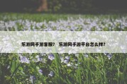 乐游网手游客服？ 乐游网手游平台怎么样？