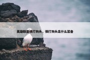英雄联盟慎打狗头，慎打狗头出什么装备