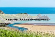 大小元山攻略？ 大元旅游近几天一日游去哪些景点？