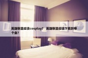 英雄联盟应该cosplay？ 英雄联盟应该下载到哪个盘？
