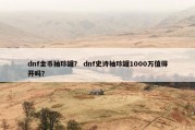 dnf金币袖珍罐？ dnf史诗袖珍罐1000万值得开吗？