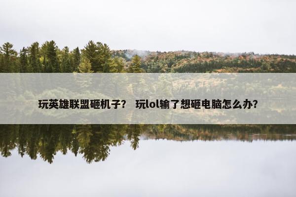 玩英雄联盟砸机子？ 玩lol输了想砸电脑怎么办？