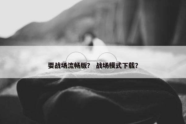 耍战场流畅版？ 战场模式下载？
