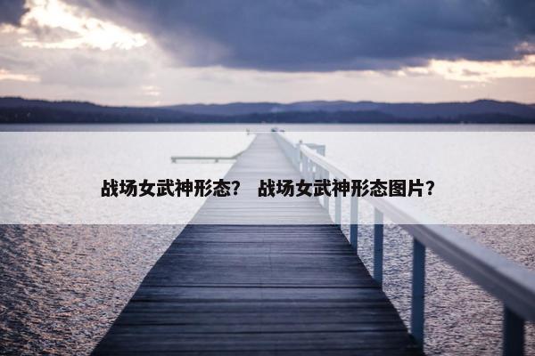 战场女武神形态？ 战场女武神形态图片？