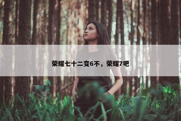 荣耀七十二变6不，荣耀7吧