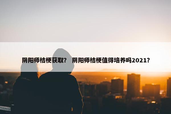 阴阳师桔梗获取？ 阴阳师桔梗值得培养吗2021？