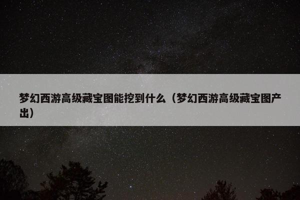 梦幻西游高级藏宝图能挖到什么（梦幻西游高级藏宝图产出）