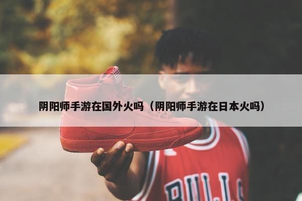 阴阳师手游在国外火吗（阴阳师手游在日本火吗）