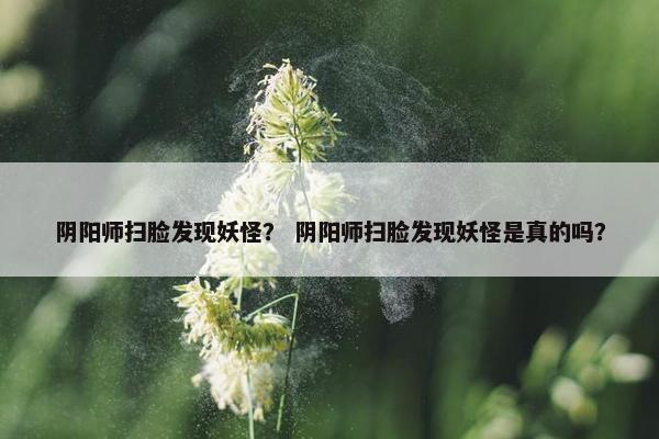 阴阳师扫脸发现妖怪？ 阴阳师扫脸发现妖怪是真的吗？