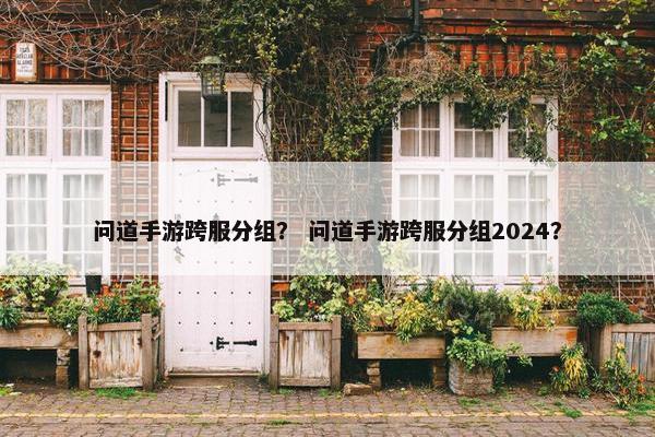 问道手游跨服分组？ 问道手游跨服分组2024？