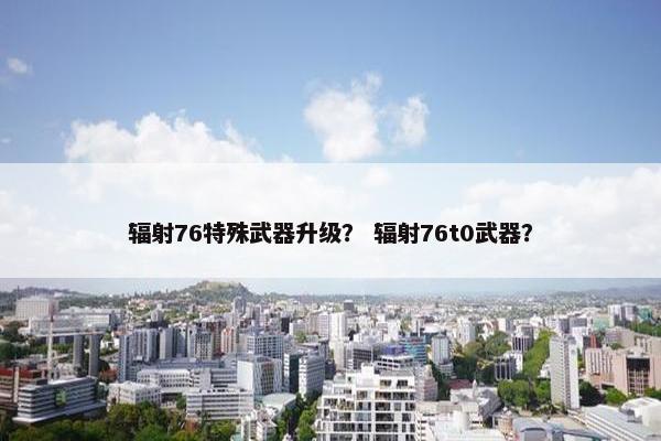 辐射76特殊武器升级？ 辐射76t0武器？