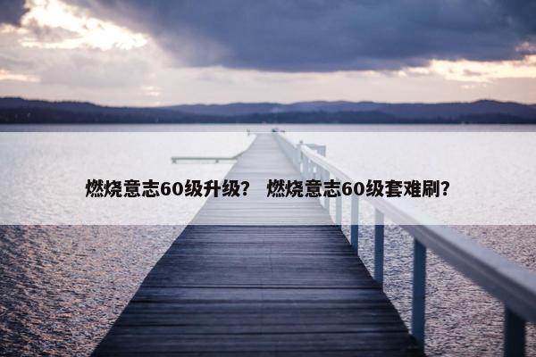 燃烧意志60级升级？ 燃烧意志60级套难刷？