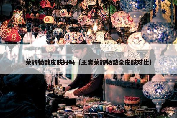 荣耀杨戬皮肤好吗（王者荣耀杨戬全皮肤对比）