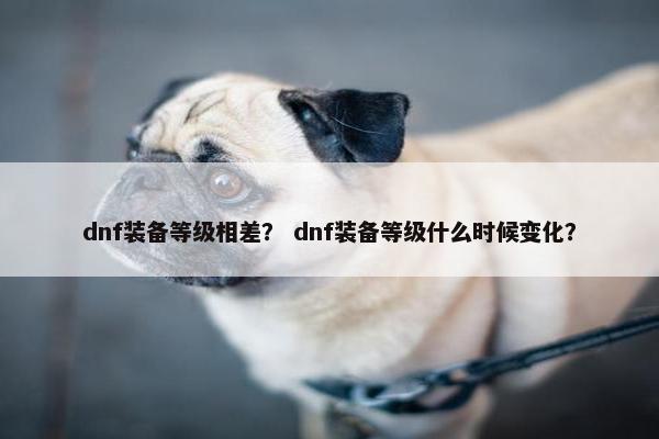 dnf装备等级相差? dnf装备等级什么时候变化? dnf装备等级相差? dnf装备等级什么时候变化?