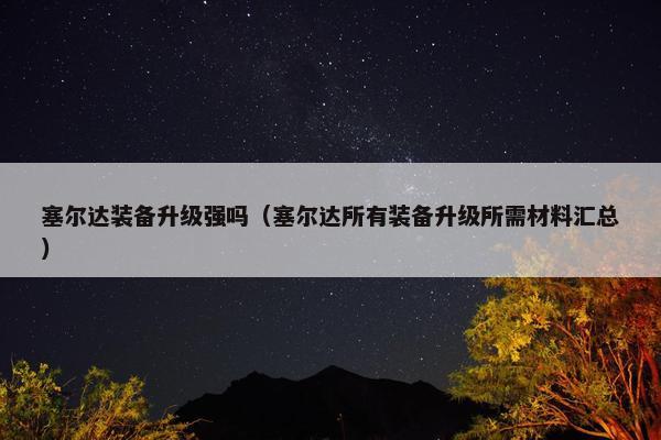 塞尔达装备升级强吗（塞尔达所有装备升级所需材料汇总）