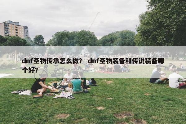 dnf圣物传承怎么做？ dnf圣物装备和传说装备哪个好？