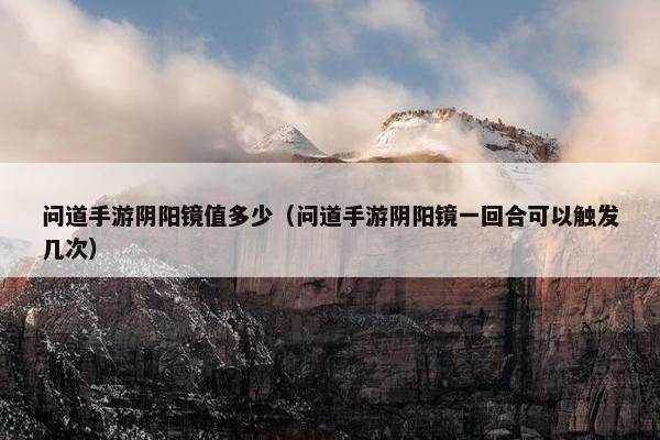 问道手游阴阳镜值多少（问道手游阴阳镜一回合可以触发几次）