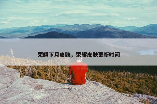 荣耀下月皮肤，荣耀皮肤更新时间