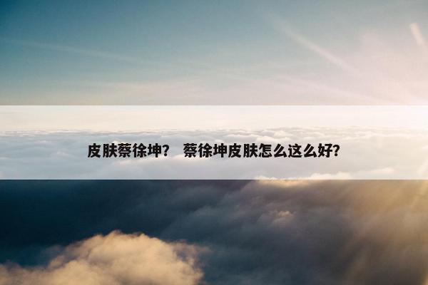 皮肤蔡徐坤？ 蔡徐坤皮肤怎么这么好？