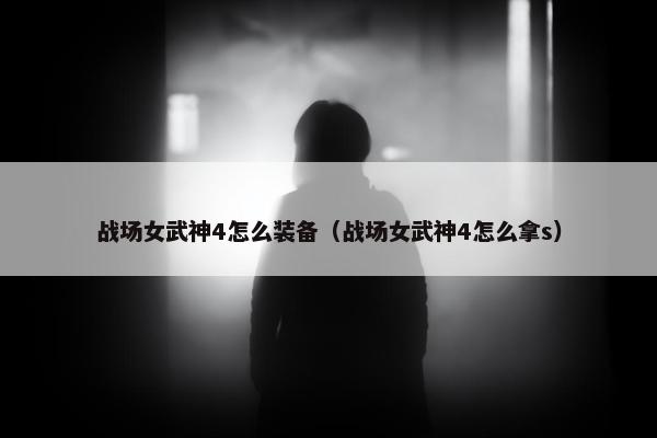 战场女武神4怎么装备（战场女武神4怎么拿s）