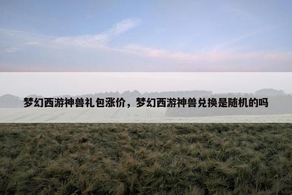 梦幻西游神兽礼包涨价，梦幻西游神兽兑换是随机的吗