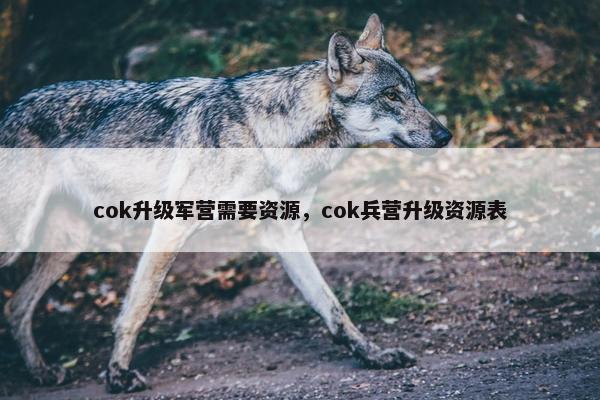 cok升级军营需要资源，cok兵营升级资源表
