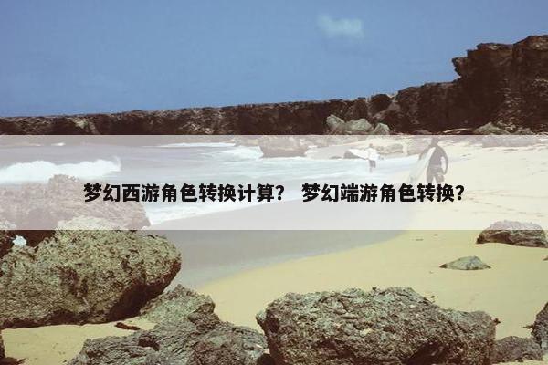 梦幻西游角色转换计算？ 梦幻端游角色转换？