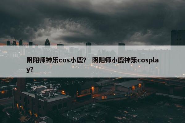 阴阳师神乐cos小鹿？ 阴阳师小鹿神乐cosplay？