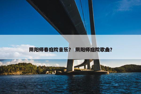 阴阳师春庭院音乐？ 阴阳师庭院歌曲？