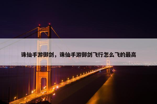 诛仙手游御剑，诛仙手游御剑飞行怎么飞的最高