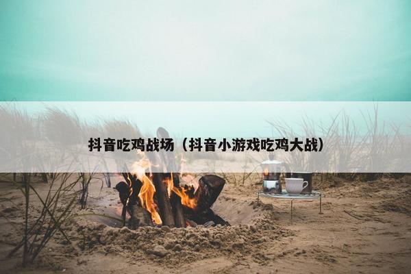 抖音吃鸡战场（抖音小游戏吃鸡大战）