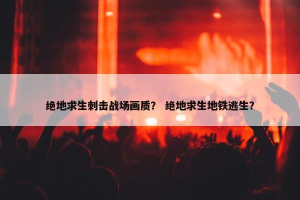 绝地求生刺击战场画质？ 绝地求生地铁逃生？