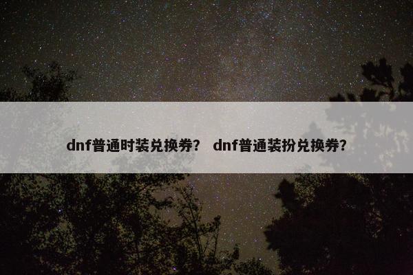 dnf普通时装兑换券？ dnf普通装扮兑换券？