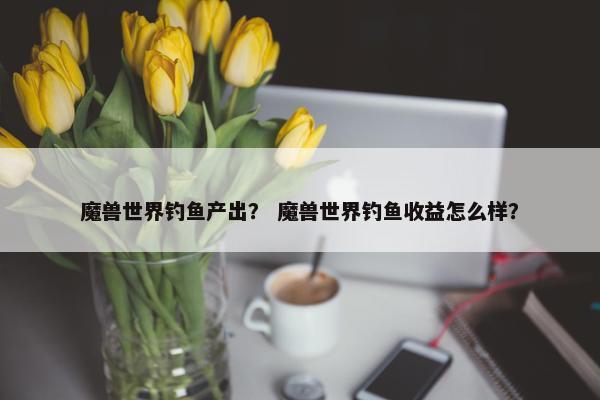 魔兽世界钓鱼产出？ 魔兽世界钓鱼收益怎么样？