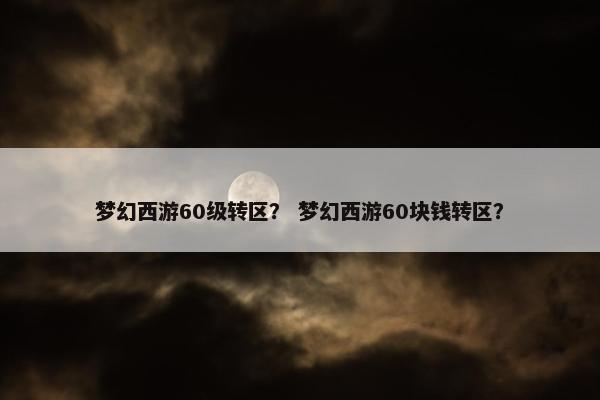 梦幻西游60级转区？ 梦幻西游60块钱转区？